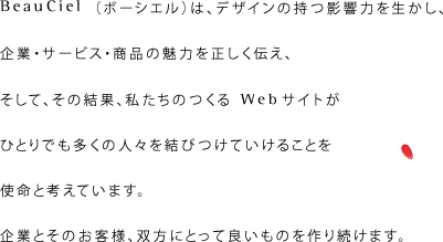 Beauciel（ボーシエル）は、デザインの持つ影響力を生かし、企業・サービス・商品の魅力を正しく伝え、そして、その結果、私たちのつくるWebサイトがひとりでも多くの人々を結びつけていけることを使命と考えています。企業とそのお客様、双方にとって良いものを作り続けます。